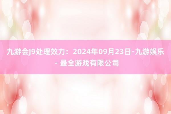 九游会J9处理效力：2024年09月23日-九游娱乐 - 最全游戏有限公司