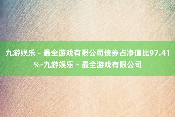 九游娱乐 - 最全游戏有限公司债券占净值比97.41%-九游娱乐 - 最全游戏有限公司