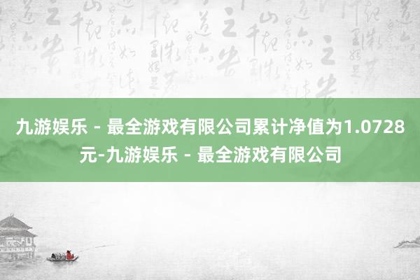 九游娱乐 - 最全游戏有限公司累计净值为1.0728元-九游娱乐 - 最全游戏有限公司