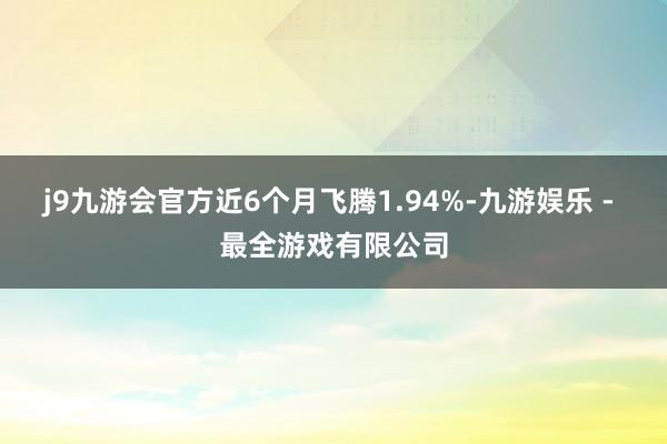 j9九游会官方近6个月飞腾1.94%-九游娱乐 - 最全游戏有限公司