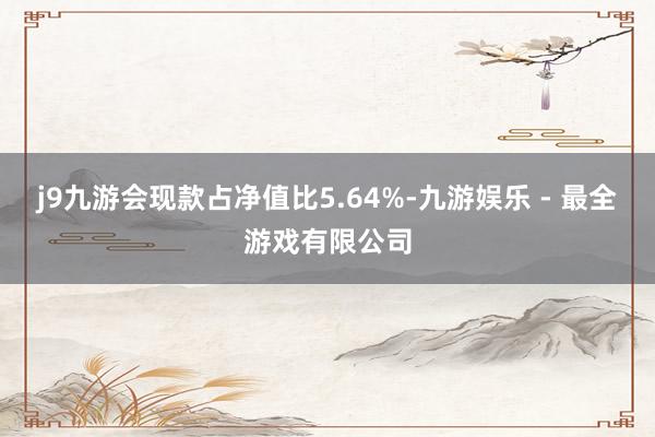 j9九游会现款占净值比5.64%-九游娱乐 - 最全游戏有限公司