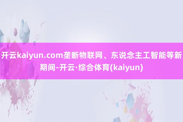 开云kaiyun.com垄断物联网、东说念主工智能等新期间-开云·综合体育(kaiyun)