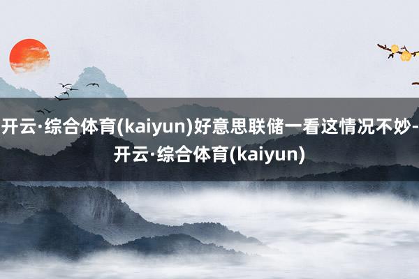 开云·综合体育(kaiyun)好意思联储一看这情况不妙-开云·综合体育(kaiyun)