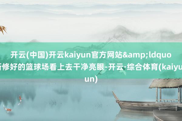 开云(中国)开云kaiyun官方网站&ldquo;新修好的篮球场看上去干净亮眼-开云·综合体育(kaiyun)