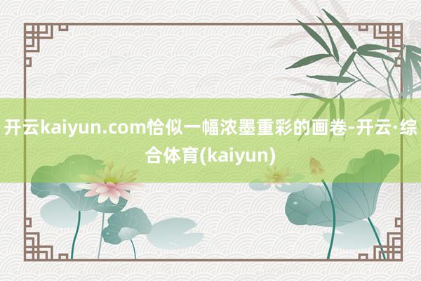 开云kaiyun.com恰似一幅浓墨重彩的画卷-开云·综合体育(kaiyun)