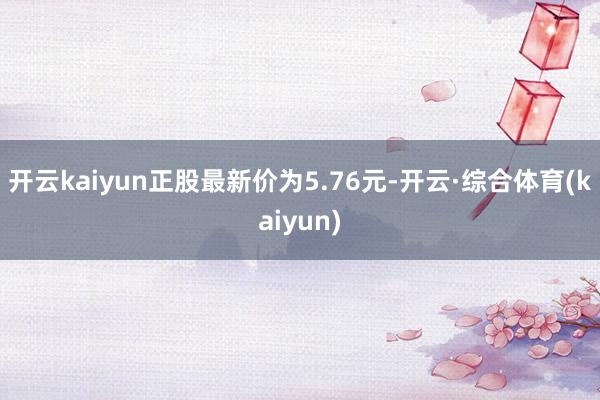 开云kaiyun正股最新价为5.76元-开云·综合体育(kaiyun)