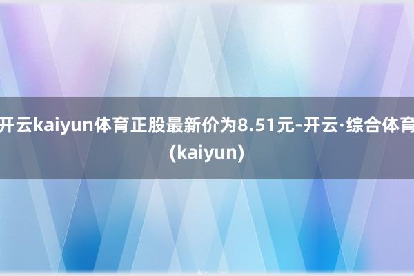 开云kaiyun体育正股最新价为8.51元-开云·综合体育(kaiyun)