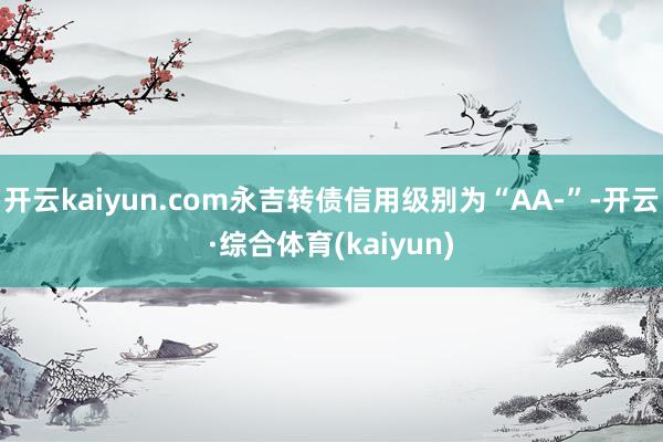 开云kaiyun.com永吉转债信用级别为“AA-”-开云·综合体育(kaiyun)