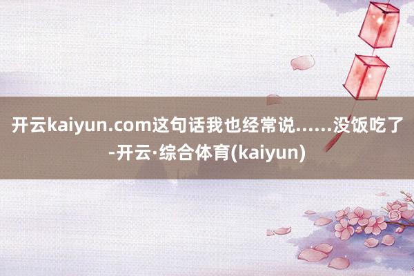 开云kaiyun.com这句话我也经常说......没饭吃了-开云·综合体育(kaiyun)