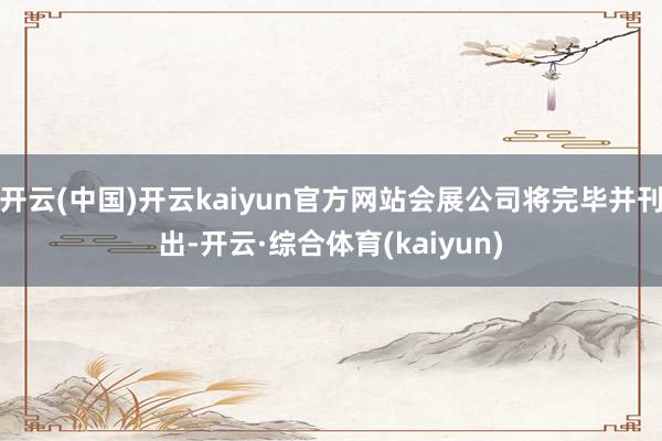 开云(中国)开云kaiyun官方网站会展公司将完毕并刊出-开云·综合体育(kaiyun)