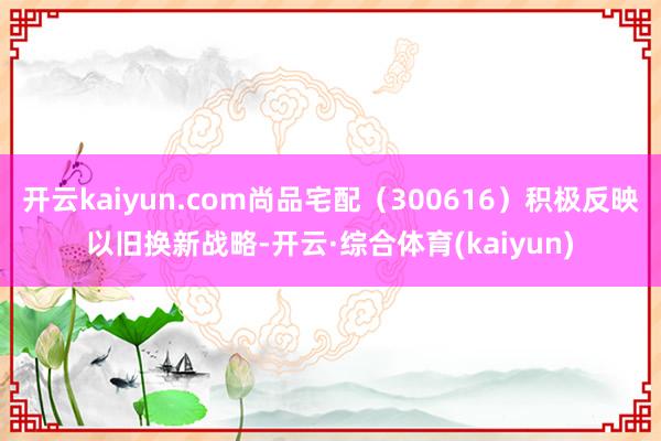 开云kaiyun.com尚品宅配（300616）积极反映以旧换新战略-开云·综合体育(kaiyun)