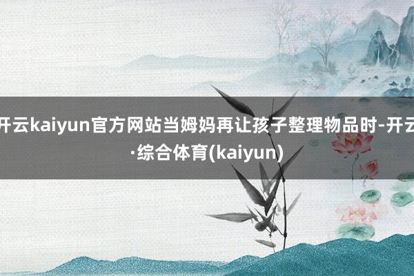 开云kaiyun官方网站当姆妈再让孩子整理物品时-开云·综合体育(kaiyun)