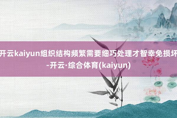 开云kaiyun组织结构频繁需要细巧处理才智幸免损坏-开云·综合体育(kaiyun)