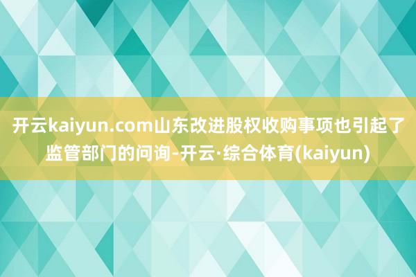 开云kaiyun.com山东改进股权收购事项也引起了监管部门的问询-开云·综合体育(kaiyun)