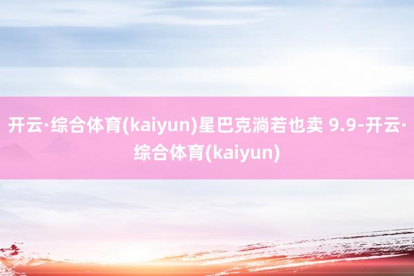 开云·综合体育(kaiyun)星巴克淌若也卖 9.9-开云·综合体育(kaiyun)