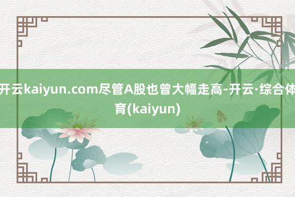 开云kaiyun.com尽管A股也曾大幅走高-开云·综合体育(kaiyun)