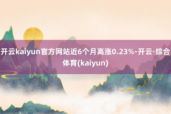 开云kaiyun官方网站近6个月高涨0.23%-开云·综合体育(kaiyun)