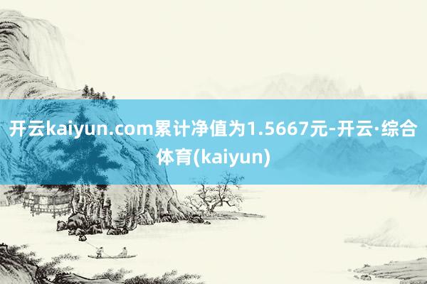 开云kaiyun.com累计净值为1.5667元-开云·综合体育(kaiyun)