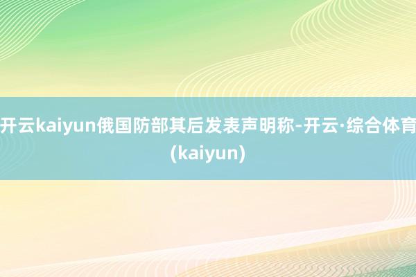 开云kaiyun俄国防部其后发表声明称-开云·综合体育(kaiyun)