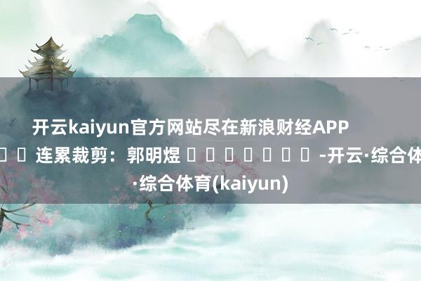 开云kaiyun官方网站尽在新浪财经APP            						连累裁剪：郭明煜 							-开云·综合体育(kaiyun)