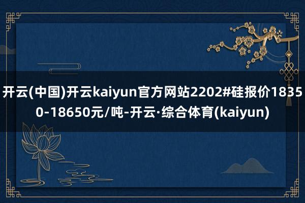 开云(中国)开云kaiyun官方网站2202#硅报价18350-18650元/吨-开云·综合体育(kaiyun)