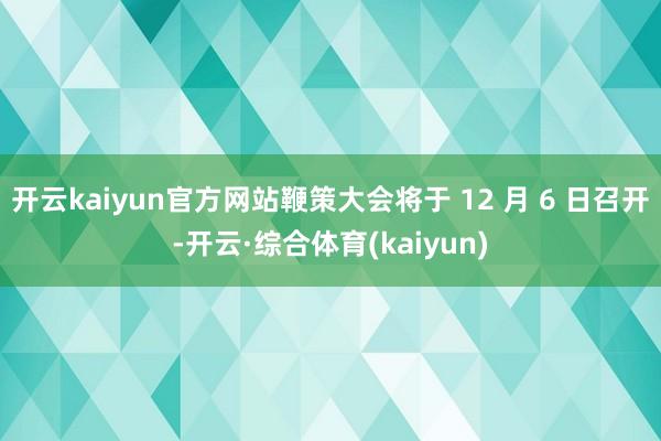 开云kaiyun官方网站鞭策大会将于 12 月 6 日召开-开云·综合体育(kaiyun)