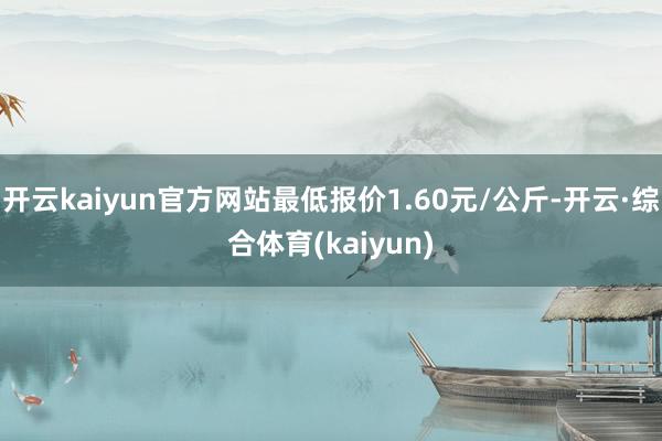 开云kaiyun官方网站最低报价1.60元/公斤-开云·综合体育(kaiyun)