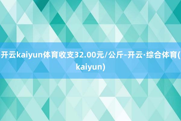 开云kaiyun体育收支32.00元/公斤-开云·综合体育(kaiyun)