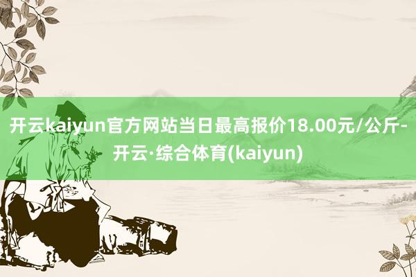 开云kaiyun官方网站当日最高报价18.00元/公斤-开云·综合体育(kaiyun)