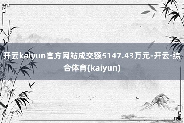 开云kaiyun官方网站成交额5147.43万元-开云·综合体育(kaiyun)