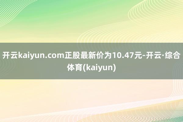 开云kaiyun.com正股最新价为10.47元-开云·综合体育(kaiyun)