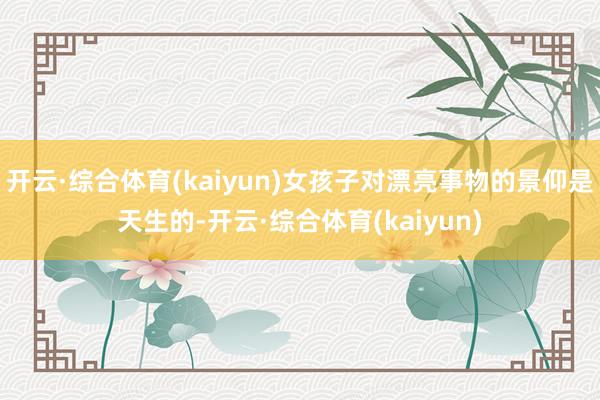 开云·综合体育(kaiyun)女孩子对漂亮事物的景仰是天生的-开云·综合体育(kaiyun)