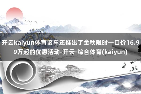 开云kaiyun体育该车还推出了金秋限时一口价16.99万起的优惠活动-开云·综合体育(kaiyun)