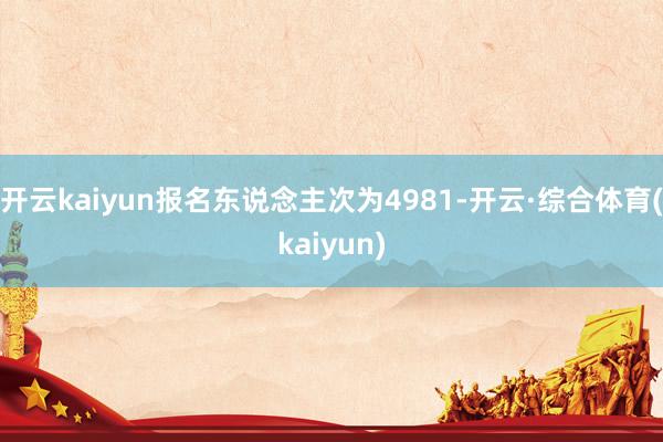 开云kaiyun报名东说念主次为4981-开云·综合体育(kaiyun)