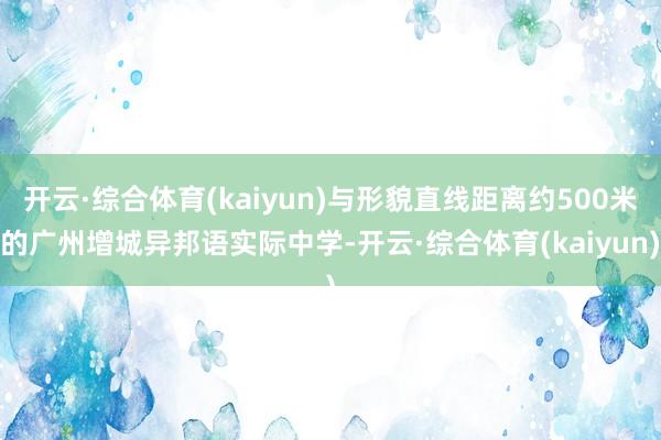 开云·综合体育(kaiyun)与形貌直线距离约500米的广州增城异邦语实际中学-开云·综合体育(kaiyun)