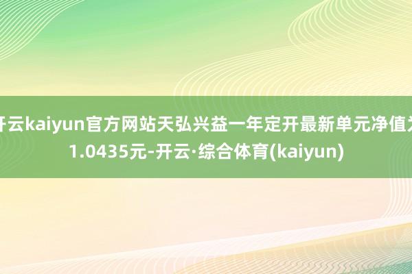 开云kaiyun官方网站天弘兴益一年定开最新单元净值为1.0435元-开云·综合体育(kaiyun)