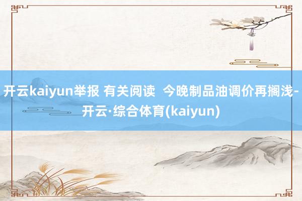 开云kaiyun举报 有关阅读  今晚制品油调价再搁浅-开云·综合体育(kaiyun)