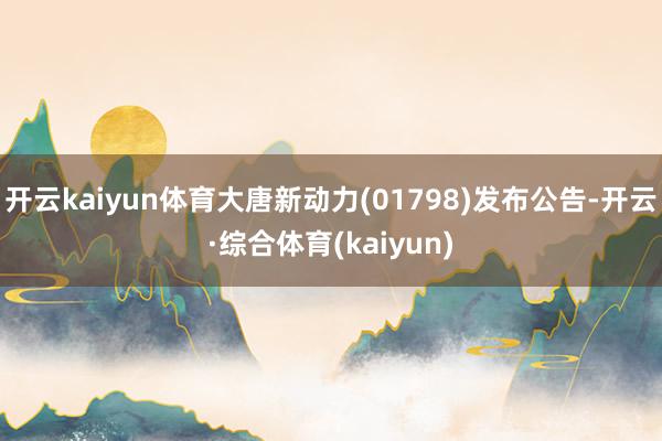 开云kaiyun体育大唐新动力(01798)发布公告-开云·综合体育(kaiyun)