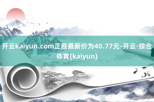 开云kaiyun.com正股最新价为40.77元-开云·综合体育(kaiyun)