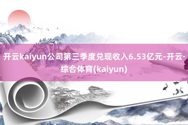 开云kaiyun公司第三季度兑现收入6.53亿元-开云·综合体育(kaiyun)