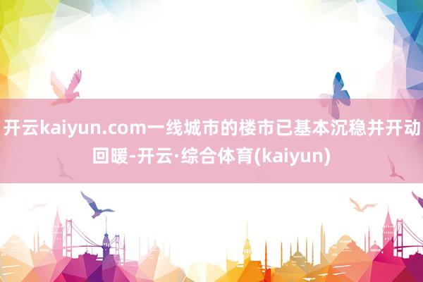 开云kaiyun.com一线城市的楼市已基本沉稳并开动回暖-开云·综合体育(kaiyun)