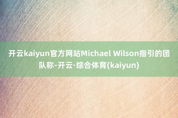 开云kaiyun官方网站Michael Wilson指引的团队称-开云·综合体育(kaiyun)