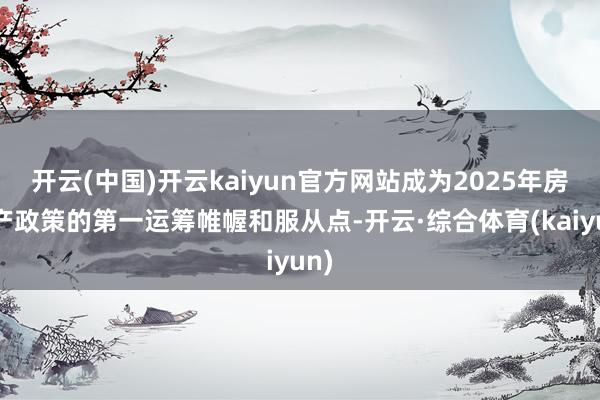 开云(中国)开云kaiyun官方网站成为2025年房地产政策的第一运筹帷幄和服从点-开云·综合体育(kaiyun)