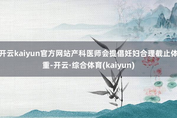 开云kaiyun官方网站产科医师会提倡妊妇合理截止体重-开云·综合体育(kaiyun)