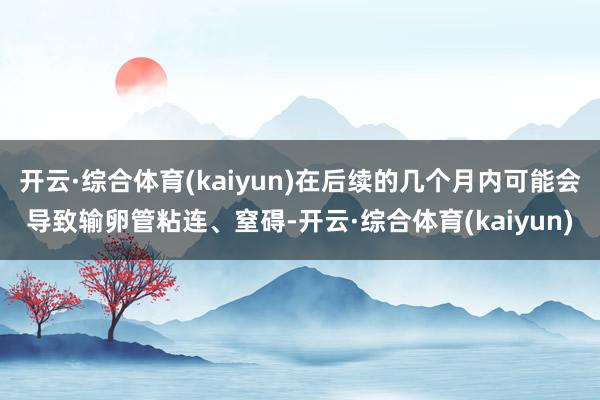 开云·综合体育(kaiyun)在后续的几个月内可能会导致输卵管粘连、窒碍-开云·综合体育(kaiyun)