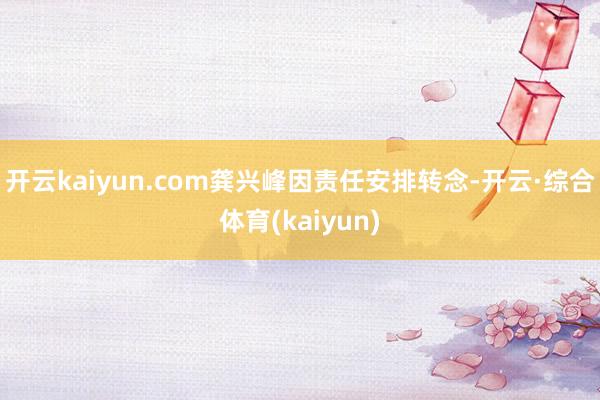 开云kaiyun.com龚兴峰因责任安排转念-开云·综合体育(kaiyun)