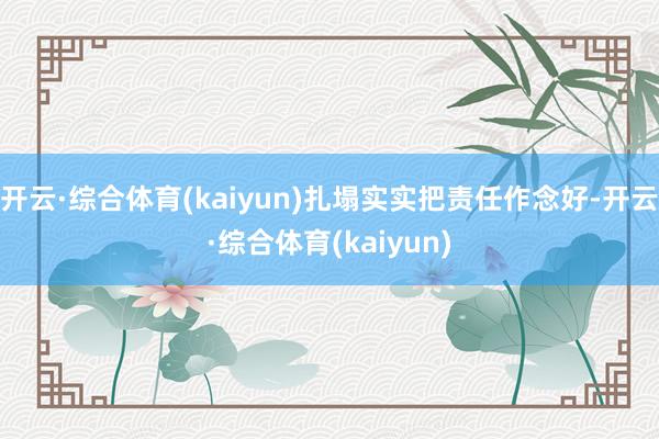 开云·综合体育(kaiyun)扎塌实实把责任作念好-开云·综合体育(kaiyun)