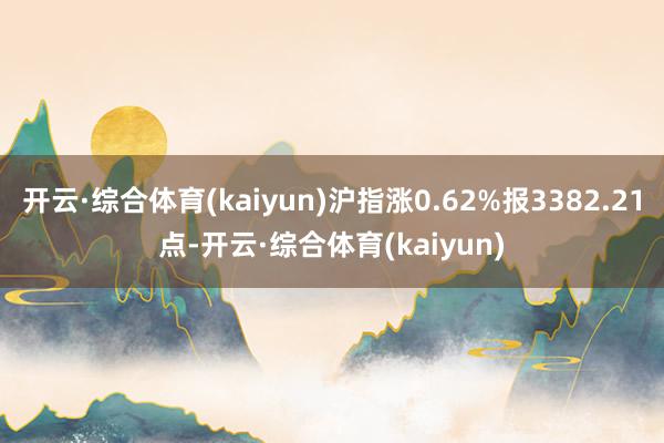 开云·综合体育(kaiyun)沪指涨0.62%报3382.21点-开云·综合体育(kaiyun)