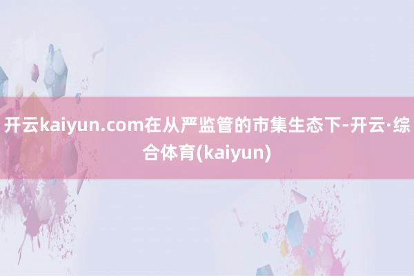 开云kaiyun.com在从严监管的市集生态下-开云·综合体育(kaiyun)