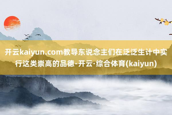 开云kaiyun.com教导东说念主们在泛泛生计中实行这类崇高的品德-开云·综合体育(kaiyun)